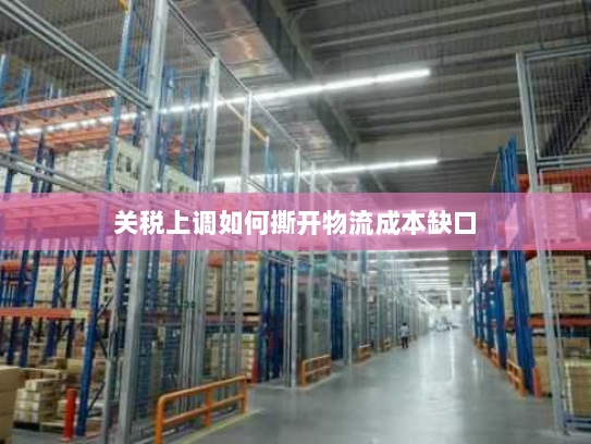 关税上调如何撕开物流成本缺口 关税上调如何撕开物流成本缺口