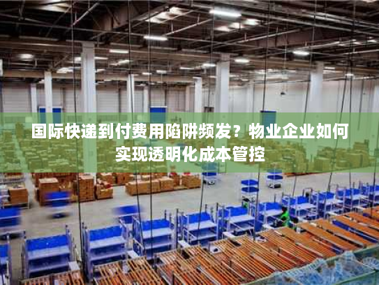 国际快递到付费用陷阱频发？物业企业如何实现透明化成本管控
