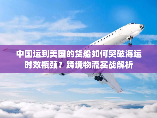 中国运到美国的货船如何突破海运时效瓶颈?跨境物流实战解析 中国运到美国的货船如何突破海运时效瓶颈?跨境物流实战解析