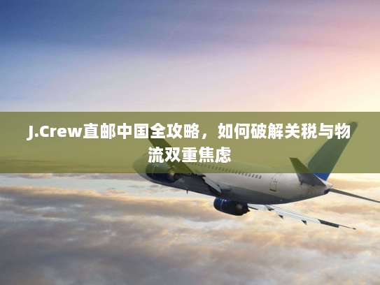 J.Crew直邮中国全攻略,如何破解关税与物流双重焦虑 J.Crew直邮中国全攻略,如何破解关税与物流双重焦虑