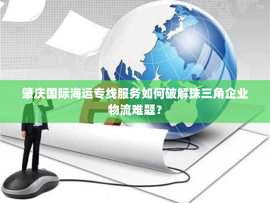 肇庆国际海运专线服务如何破解珠三角企业物流难题? 肇庆国际海运专线服务如何破解珠三角企业物流难题?