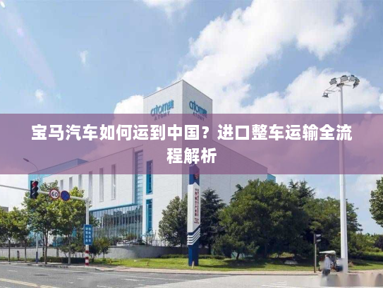 宝马汽车如何运到中国？进口整车运输全流程解析