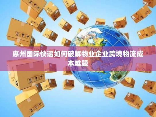 惠州国际快递如何破解物业企业跨境物流成本难题 惠州国际快递如何破解物业企业跨境物流成本难题