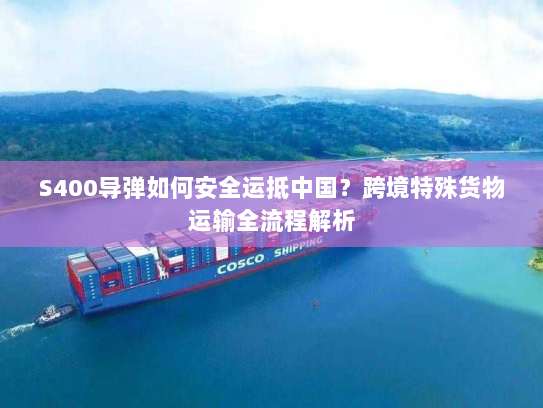 S400导弹如何安全运抵中国?跨境特殊货物运输全流程解析 S400导弹如何安全运抵中国?跨境特殊货物运输全流程解析