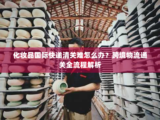 化妆品国际快递清关难怎么办？跨境物流通关全流程解析