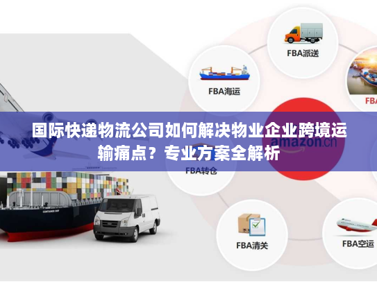 国际快递物流公司如何解决物业企业跨境运输痛点？专业方案全解析