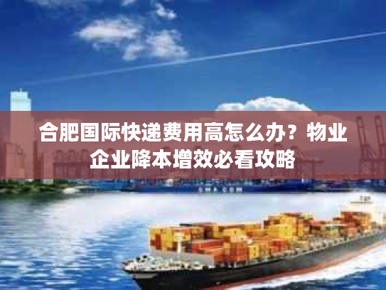 合肥国际快递费用高怎么办？物业企业降本增效必看攻略