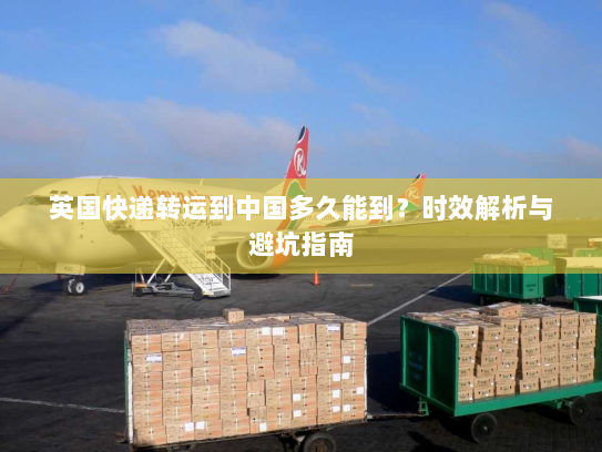 英国快递转运到中国多久能到?时效解析与避坑指南 英国快递转运到中国多久能到?时效解析与避坑指南