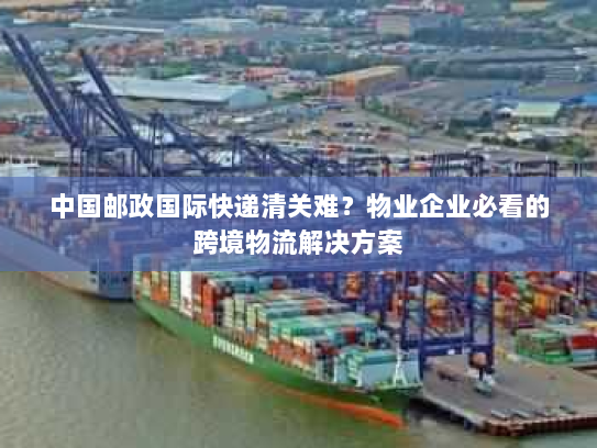 中国邮政国际快递清关难？物业企业必看的跨境物流解决方案