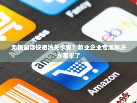 无锡国际快递清关卡壳？物业企业专属解决方案来了