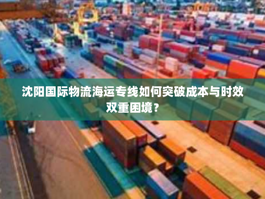 沈阳国际物流海运专线如何突破成本与时效双重困境? 沈阳国际物流海运专线如何突破成本与时效双重困境?