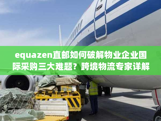 equazen直邮如何破解物业企业国际采购三大难题？跨境物流专家详解操作方案