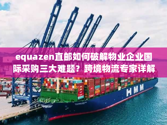 equazen直邮如何破解物业企业国际采购三大难题？跨境物流专家详解操作方案