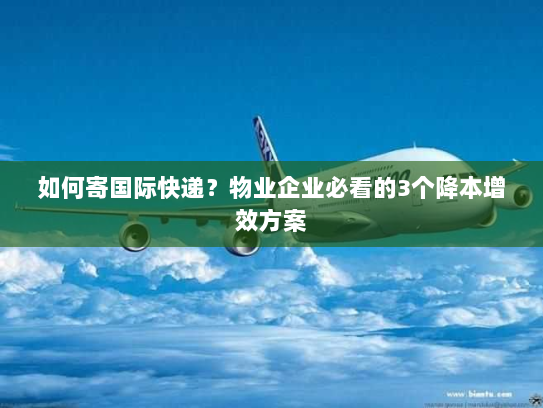 如何寄国际快递？物业企业必看的3个降本增效方案