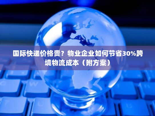 国际快递价格贵?物业企业如何节省30%跨境物流成本(附方案) 国际快递价格贵?物业企业如何节省30%跨境物流成本(附方案)