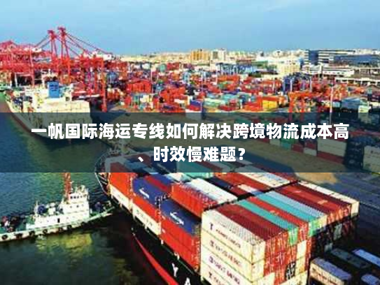 一帆国际海运专线如何解决跨境物流成本高、时效慢难题? 一帆国际海运专线如何解决跨境物流成本高、时效慢难题?