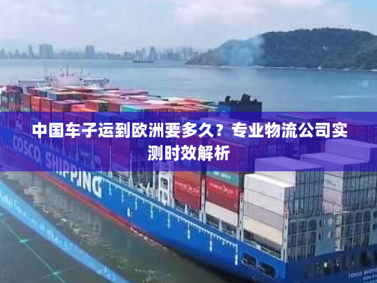 中国车子运到欧洲要多久?专业物流公司实测时效解析 中国车子运到欧洲要多久?专业物流公司实测时效解析