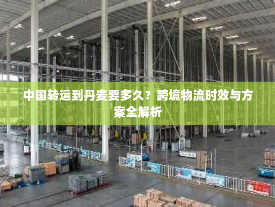 中国转运到丹麦要多久?跨境物流时效与方案全解析 中国转运到丹麦要多久?跨境物流时效与方案全解析