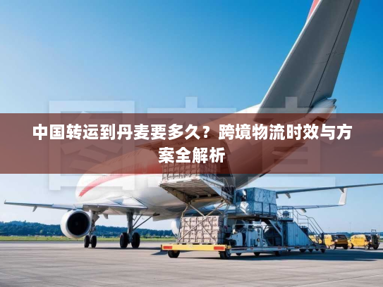中国转运到丹麦要多久?跨境物流时效与方案全解析 中国转运到丹麦要多久?跨境物流时效与方案全解析