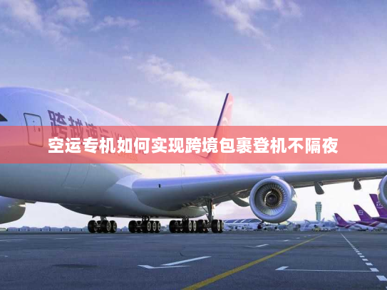 空运专机如何实现跨境包裹登机不隔夜 空运专机如何实现跨境包裹登机不隔夜