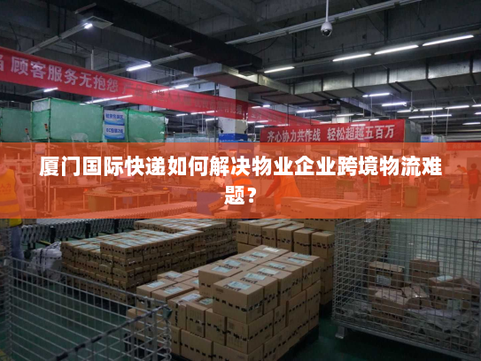 厦门国际快递如何解决物业企业跨境物流难题? 厦门国际快递如何解决物业企业跨境物流难题?