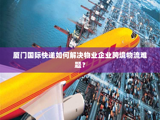 厦门国际快递如何解决物业企业跨境物流难题? 厦门国际快递如何解决物业企业跨境物流难题?