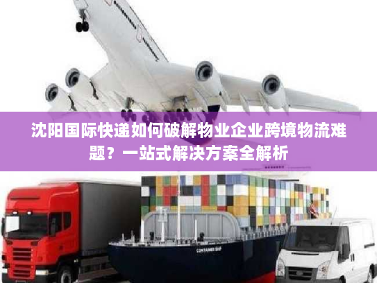 沈阳国际快递如何破解物业企业跨境物流难题？一站式解决方案全解析