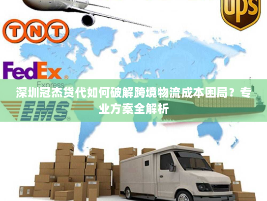 深圳冠杰货代如何破解跨境物流成本困局?专业方案全解析 深圳冠杰货代如何破解跨境物流成本困局?专业方案全解析