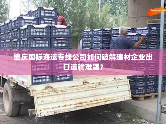 肇庆国际海运专线公司如何破解建材企业出口运输难题？