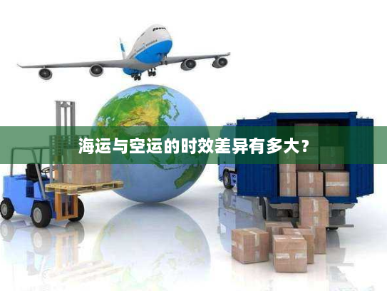 海运与空运的时效差异有多大? 海运与空运的时效差异有多大?