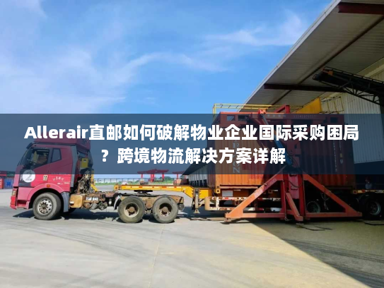 Allerair直邮如何破解物业企业国际采购困局？跨境物流解决方案详解