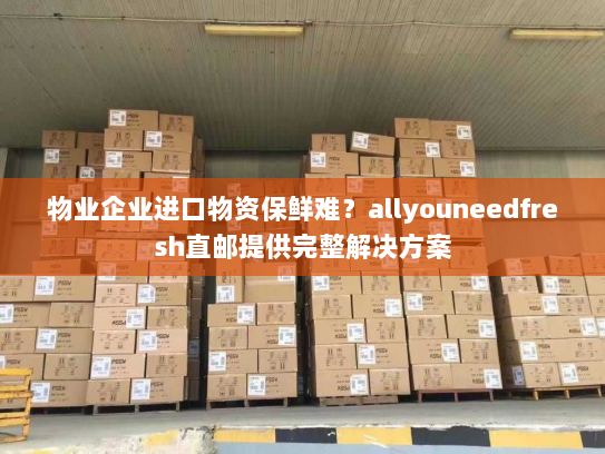 物业企业进口物资保鲜难？allyouneedfresh直邮提供完整解决方案