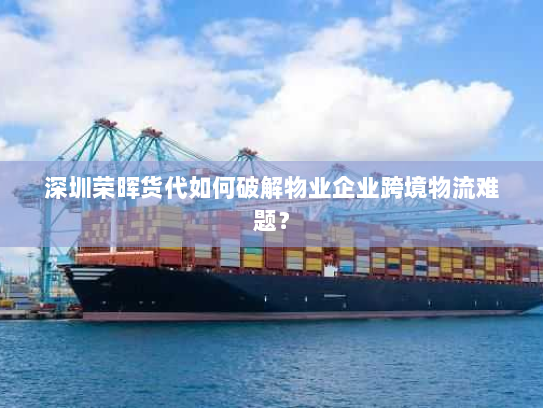 深圳荣晖货代如何破解物业企业跨境物流难题? 深圳荣晖货代如何破解物业企业跨境物流难题?
