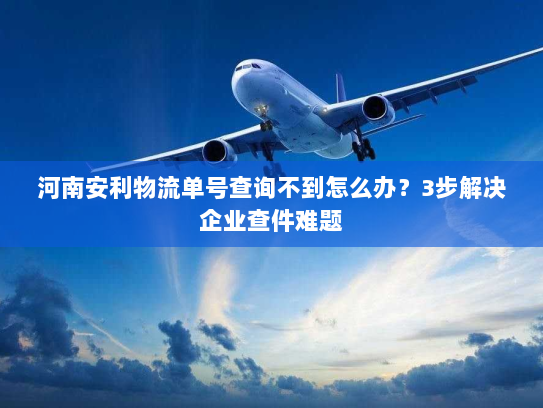 河南安利物流单号查询不到怎么办?3步解决企业查件难题 河南安利物流单号查询不到怎么办?3步解决企业查件难题