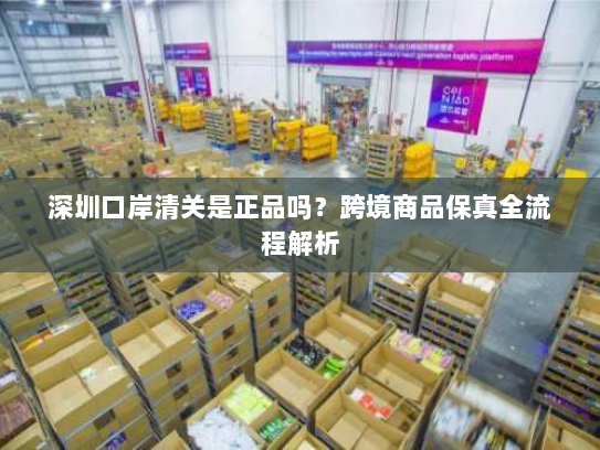 深圳口岸清关是正品吗?跨境商品保真全流程解析 深圳口岸清关是正品吗?跨境商品保真全流程解析