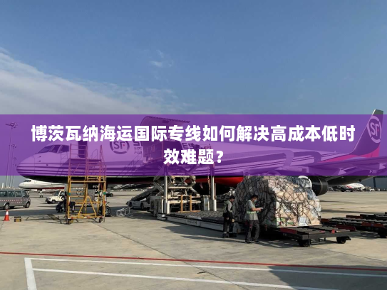 博茨瓦纳海运国际专线如何解决高成本低时效难题? 博茨瓦纳海运国际专线如何解决高成本低时效难题?