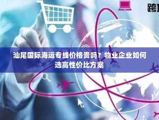 汕尾国际海运专线价格贵吗?物业企业如何选高性价比方案 汕尾国际海运专线价格贵吗?物业企业如何选高性价比方案