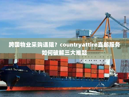 跨国物业采购遇阻?countryattire直邮服务如何破解三大难题 跨国物业采购遇阻?countryattire直邮服务如何破解三大难题