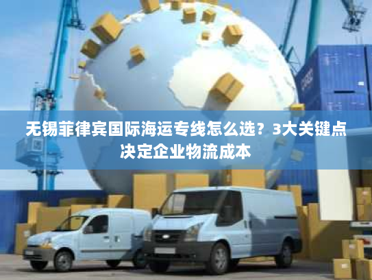 无锡菲律宾国际海运专线怎么选？3大关键点决定企业物流成本