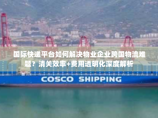 国际快递平台如何解决物业企业跨国物流难题?清关效率+费用透明化深度解析 国际快递平台如何解决物业企业跨国物流难题?清关效率+费用透明化深度解析