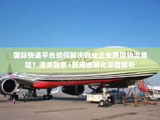国际快递平台如何解决物业企业跨国物流难题?清关效率+费用透明化深度解析 国际快递平台如何解决物业企业跨国物流难题?清关效率+费用透明化深度解析