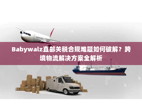 Babywalz直邮关税合规难题如何破解?跨境物流解决方案全解析 Babywalz直邮关税合规难题如何破解?跨境物流解决方案全解析