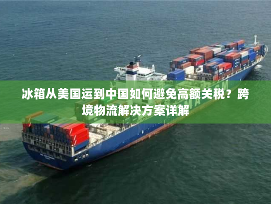冰箱从美国运到中国如何避免高额关税？跨境物流解决方案详解