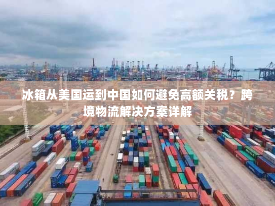 冰箱从美国运到中国如何避免高额关税?跨境物流解决方案详解 冰箱从美国运到中国如何避免高额关税?跨境物流解决方案详解