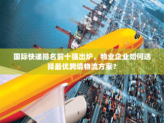 国际快递排名前十强出炉，物业企业如何选择最优跨境物流方案？