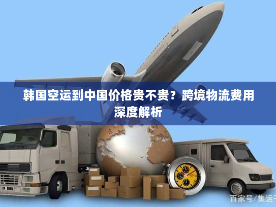韩国空运到中国价格贵不贵?跨境物流费用深度解析 韩国空运到中国价格贵不贵?跨境物流费用深度解析