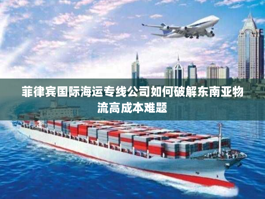 菲律宾国际海运专线公司如何破解东南亚物流高成本难题 菲律宾国际海运专线公司如何破解东南亚物流高成本难题