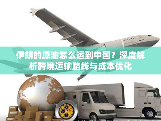 伊朗的原油怎么运到中国？深度解析跨境运输路线与成本优化