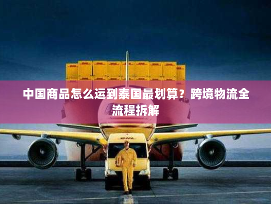 中国商品怎么运到泰国最划算？跨境物流全流程拆解