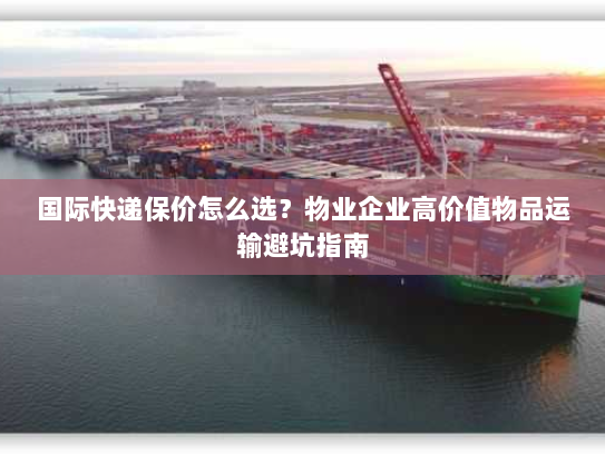 国际快递保价怎么选？物业企业高价值物品运输避坑指南